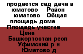 продается сад,дача в юматово. › Район ­ юматово › Общая площадь дома ­ 40 › Площадь участка ­ 6 › Цена ­ 499 999 - Башкортостан респ., Уфимский р-н, Юматово д. Недвижимость » Дома, коттеджи, дачи продажа   